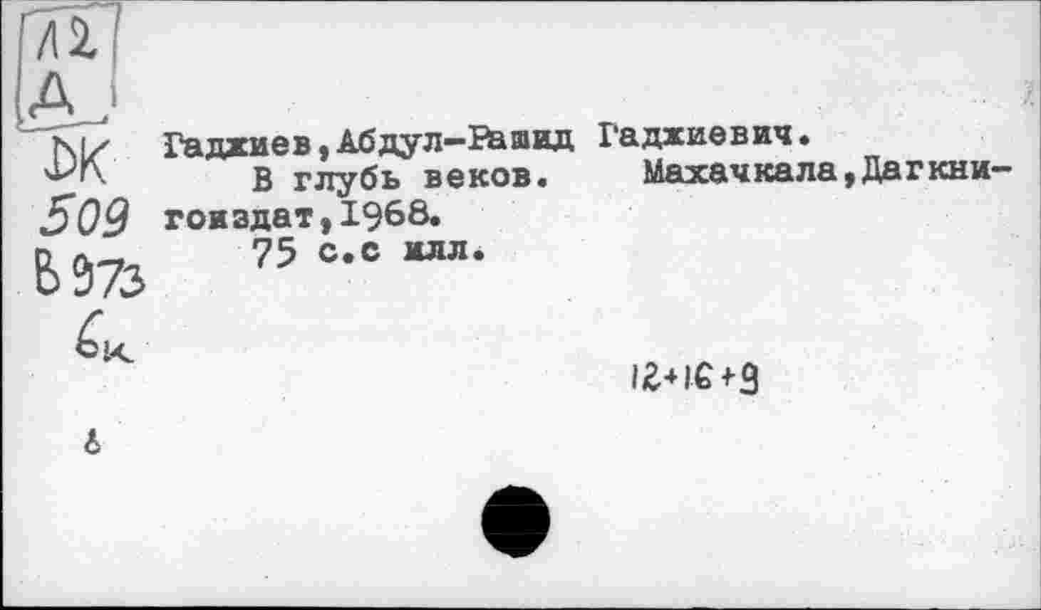 ﻿'n?
А .
DK 509 È>973
ГаджиевtАбдул—Рашид В глубь веков.
гои здат, 1968.
75 с.с илл.
Гаджиевич.
Махачкала,Дагкни-
6
I2+IG+3